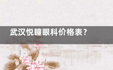 武汉悦瞳眼科价格表？全飞秒16300+半飞秒10800起|2025更新版！